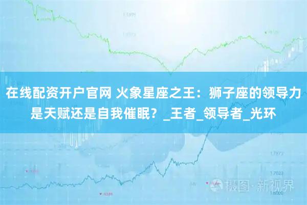在线配资开户官网 火象星座之王：狮子座的领导力是天赋还是自我催眠？_王者_领导者_光环