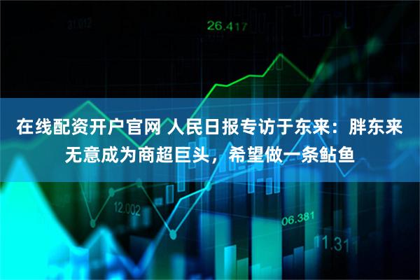 在线配资开户官网 人民日报专访于东来：胖东来无意成为商超巨头，希望做一条鲇鱼