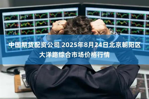 中国期货配资公司 2025年8月24日北京朝阳区大洋路综合市场价格行情