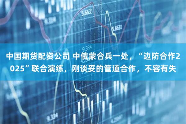 中国期货配资公司 中俄蒙合兵一处，“边防合作2025”联合演练，刚谈妥的管道合作，不容有失