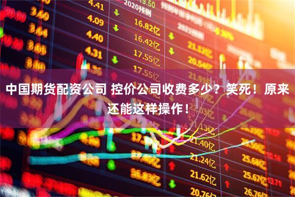 中国期货配资公司 控价公司收费多少？笑死！原来还能这样操作！