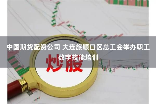 中国期货配资公司 大连旅顺口区总工会举办职工数字技能培训