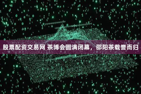 股票配资交易网 茶博会圆满闭幕，邵阳茶载誉而归