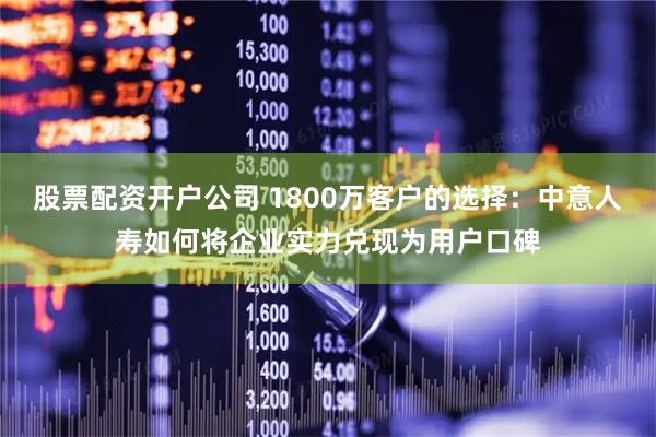 股票配资开户公司 1800万客户的选择：中意人寿如何将企业实力兑现为用户口碑
