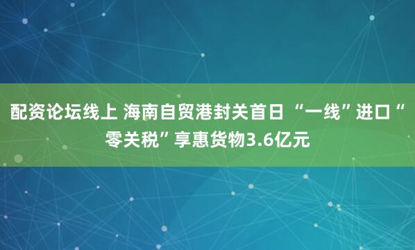 配资论坛线上 海南自贸港封关首日 “一线”进口“零关税”享惠货物3.6亿元