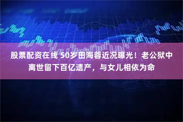 股票配资在线 50岁田海蓉近况曝光！老公狱中离世留下百亿遗产，与女儿相依为命